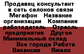 Продавец-консультант. в сеть салонов связи Мегафон › Название организации ­ Компания-работодатель › Отрасль предприятия ­ Другое › Минимальный оклад ­ 15 000 - Все города Работа » Вакансии   . Ямало-Ненецкий АО,Муравленко г.